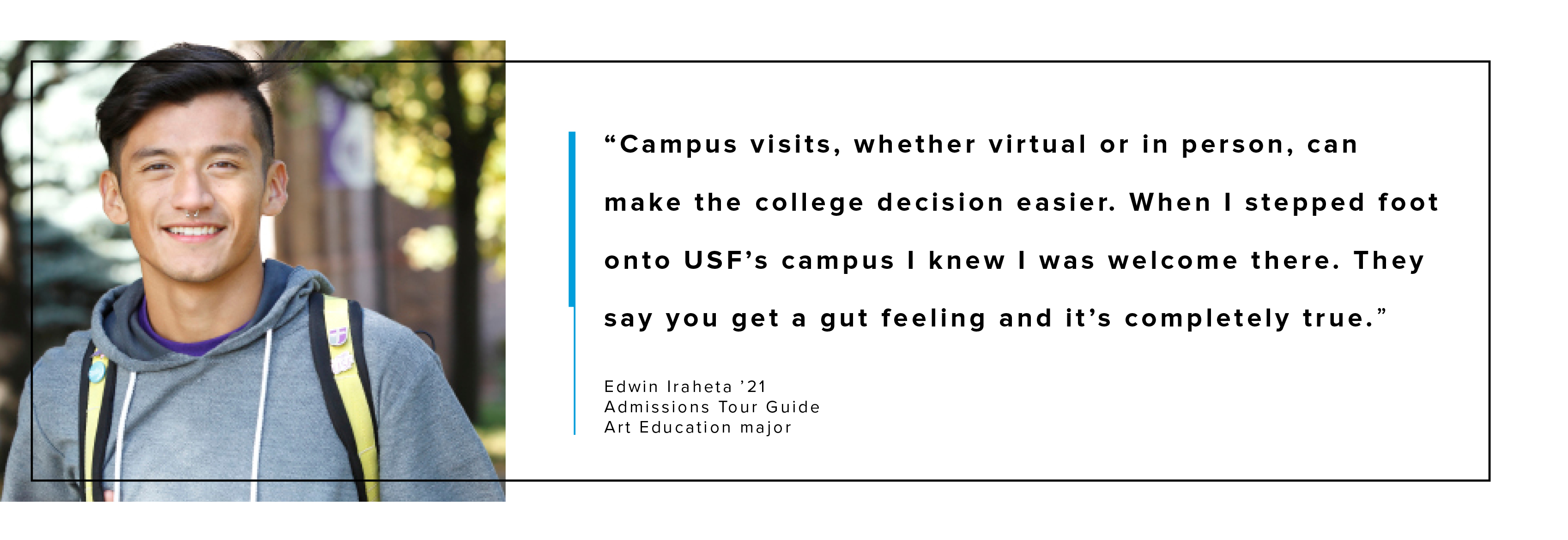 Campus visits, whether virtual or in person can make the college decision easier. When I stepped foot onto USF’s campus I knew I felt welcomed. They say you get a gut feeling and it’s completely true.”